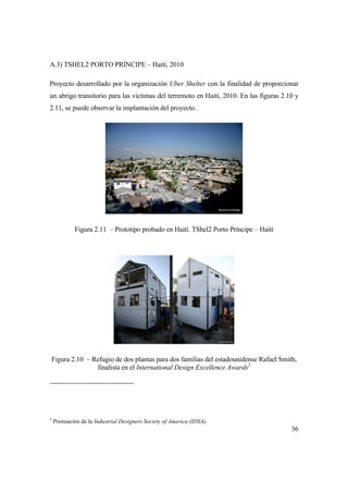 36
A.3) TSHEL2 PORTO PRÍNCIPE – Haití, 2010
Proyecto desarrollado por la organización Uber Shelter con la finalidad de proporcionar
un abrigo transitorio para las víctimas del terremoto en Haití, 2010. En las figuras 2.10 y
2.11, se puede observar la implantación del proyecto.
Figura 2.11 – Prototipo probado en Haití. TShel2 Porto Príncipe – Haití
Figura 2.10 – Refugio de dos plantas para dos familias del estadounidense Rafael Smith,
finalista en el International Design Excellence Awards5
5
Premiación de la Industrial Designers Society of America (IDSA).
 
