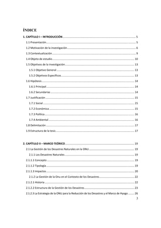 3
ÍNDICE
1. CAPÍTULO I – INTRODUCCIÓN.................................................................................................. 5
1.1 Presentación........................................................................................................................ 5
1.2 Motivación de la investigación............................................................................................ 6
1.3 Contextualización................................................................................................................ 9
1.4 Objeto de estudio.............................................................................................................. 10
1.5 Objetivos de la investigación............................................................................................. 13
1.5.1 Objetivo General ........................................................................................................ 13
1.5.2 Objetivos Específicos.................................................................................................. 13
1.6 Hipótesis............................................................................................................................ 14
1.6.1 Principal...................................................................................................................... 14
1.6.2 Secundarias ................................................................................................................ 14
1.7 Justificación....................................................................................................................... 15
1.7.1 Social .......................................................................................................................... 15
1.7.2 Económica .................................................................................................................. 15
1.7.3 Política........................................................................................................................ 16
1.7.4 Ambiental................................................................................................................... 16
1.8 Delimitación ...................................................................................................................... 17
1.9 Estructura de la tesis......................................................................................................... 17
2. CAPÍTULO II – MARCO TEÓRICO............................................................................................. 19
2.1 La Gestión de los Desastres Naturales en la ONU............................................................. 19
2.1.1 Los Desastres Naturales ............................................................................................. 19
2.1.1.1 Concepto ..................................................................................................................... 19
2.1.1.2 Tipología...................................................................................................................... 19
2.1.1.3 Impactos...................................................................................................................... 20
2.1.2 La Gestión de la Onu en el Contexto de los Desastres............................................... 22
2.1.2.1 Historia........................................................................................................................ 22
2.1.2.2 Estructura de la Gestión de los Desastres................................................................... 23
2.1.2.3 La Estrategia de la ONU para la Reducción de los Desastres y el Marco de Hyogo ........ 26
 