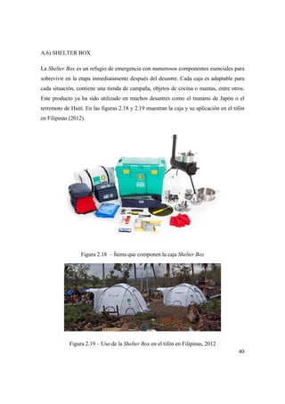 40
A.6) SHELTER BOX
La Shelter Box es un refugio de emergencia con numerosos componentes esenciales para
sobrevivir en la etapa inmediatamente después del desastre. Cada caja es adaptable para
cada situación, contiene una tienda de campaña, objetos de cocina o mantas, entre otros.
Este producto ya ha sido utilizado en muchos desastres como el tsunami de Japón o el
terremoto de Haití. En las figuras 2.18 y 2.19 muestran la caja y su aplicación en el tifón
en Filipinas (2012).
Figura 2.18 – Ítems que componen la caja Shelter Box
Figura 2.19 – Uso de la Shelter Box en el tifón en Filipinas, 2012
 
