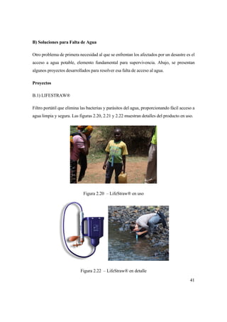 41
B) Soluciones para Falta de Agua
Otro problema de primera necesidad al que se enfrentan los afectados por un desastre es el
acceso a agua potable, elemento fundamental para supervivencia. Abajo, se presentan
algunos proyectos desarrollados para resolver esa falta de acceso al agua.
Proyectos
B.1) LIFESTRAW®
Filtro portátil que elimina las bacterias y parásitos del agua, proporcionando fácil acceso a
agua limpia y segura. Las figuras 2.20, 2.21 y 2.22 muestran detalles del producto en uso.
Figura 2.20 – LifeStraw® en uso
Figura 2.22 – LifeStraw® en detalle
 