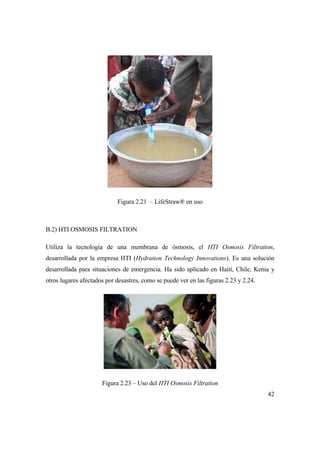 42
Figura 2.21 – LifeStraw® en uso
B.2) HTI OSMOSIS FILTRATION
Utiliza la tecnología de una membrana de ósmosis, el HTI Osmosis Filtration,
desarrollada por la empresa HTI (Hydration Technology Innovations). Es una solución
desarrollada para situaciones de emergencia. Ha sido aplicado en Haití, Chile, Kenia y
otros lugares afectados por desastres, como se puede ver en las figuras 2.23 y 2.24.
Figura 2.23 – Uso del HTI Osmosis Filtration
 