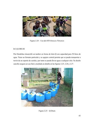 43
Figura 2.24 – Uso del HTI Osmosis Filtration
B.3) Q DRUM
Piet Hendrikse desarrolló un tambor en forma de letra Q con capacidad para 50 litros de
agua. Tiene un formato particular y su agujero central permite que se pueda transportar a
través de un soporte de cuerda y por tanto se pueda llevar agua a cualquier sitio. Su diseño
sencillo asegura un uso fácil, enseñado en detalle en las figuras 2.25, 2.26 y 2.27.
Figura 2.25 – Q Drum
 