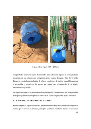 44
Figura 2.26 y Figura 2.27 – Q Drum
Los productos anteriores fueron desarrollados para solucionar algunas de las necesidades
aparecidas en una situación de emergencia, como escasez de agua o falta de vivienda.
Tienen en común la particularidad de ofrecer condiciones de mejora para el bienestar de
la comunidad y consideran los puntos ya citados para el desarrollo de un diseño
socialmente responsable.
En el próximo tópico, se presentaran algunas empresas y asociaciones que trabajan sobre
esta óptica y el marco conceptual de como llevan a cabo los proyectos de esa naturaleza.
2.3 MARCOS CONCEPTUALES EXISTENTES
Muchas empresas, organizaciones no gubernamentales entre otras poseen un conjunto de
normas que se aplican en prácticas, conceptos y criterios para hacer frente a la resolución
 