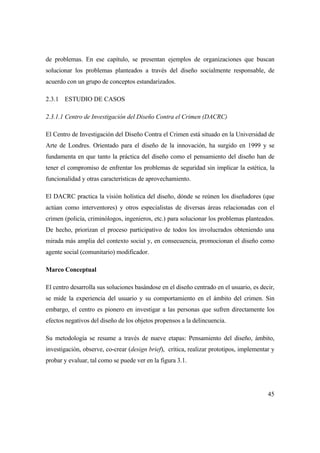 45
de problemas. En ese capítulo, se presentan ejemplos de organizaciones que buscan
solucionar los problemas planteados a través del diseño socialmente responsable, de
acuerdo con un grupo de conceptos estandarizados.
2.3.1 ESTUDIO DE CASOS
2.3.1.1 Centro de Investigación del Diseño Contra el Crimen (DACRC)
El Centro de Investigación del Diseño Contra el Crimen está situado en la Universidad de
Arte de Londres. Orientado para el diseño de la innovación, ha surgido en 1999 y se
fundamenta en que tanto la práctica del diseño como el pensamiento del diseño han de
tener el compromiso de enfrentar los problemas de seguridad sin implicar la estética, la
funcionalidad y otras características de aprovechamiento.
El DACRC practica la visión holística del diseño, dónde se reúnen los diseñadores (que
actúan como interventores) y otros especialistas de diversas áreas relacionadas con el
crimen (policía, criminólogos, ingenieros, etc.) para solucionar los problemas planteados.
De hecho, priorizan el proceso participativo de todos los involucrados obteniendo una
mirada más amplia del contexto social y, en consecuencia, promocionan el diseño como
agente social (comunitario) modificador.
Marco Conceptual
El centro desarrolla sus soluciones basándose en el diseño centrado en el usuario, es decir,
se mide la experiencia del usuario y su comportamiento en el ámbito del crimen. Sin
embargo, el centro es pionero en investigar a las personas que sufren directamente los
efectos negativos del diseño de los objetos propensos a la delincuencia.
Su metodología se resume a través de nueve etapas: Pensamiento del diseño, ámbito,
investigación, observe, co-crear (design brief), crítica, realizar prototipos, implementar y
probar y evaluar, tal como se puede ver en la figura 3.1.
 