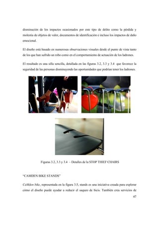 47
disminución de los impactos ocasionados por este tipo de delito como la pérdida y
molestia de objetos de valor, documentos de identificación e incluso los impactos de daño
emocional.
El diseño está basado en numerosas observaciones visuales desde el punto de vista tanto
de los que han sufrido un robo como en el comportamiento de actuación de los ladrones.
El resultado es una silla sencilla, detallada en las figuras 3.2, 3.3 y 3.4 que favorece la
seguridad de las personas disminuyendo las oportunidades que podrían tener los ladrones.
Figuras 3.2, 3.3 y 3.4 – Detalles de la STOP THIEF CHAIRS
“CAMDEN BIKE STANDS”
CaMden bike, representada en la figura 3.5, stands es una iniciativa creada para explorar
cómo el diseño puede ayudar a reducir el saqueo de bicis. También crea servicios de
 
