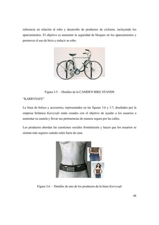 48
referencia en relación al robo y desarrollo de productos de ciclismo, incluyendo los
aparcamientos. El objetivo es aumentar la seguridad de bloqueo en los aparcamientos y
promover el uso de bicis y reducir su robo.
Figura 3.5 – Detalles de la CAMDEN BIKE STANDS
“KARRYSAFE”
La línea de bolsos y accesorios, representados en las figuras 3.6 y 3.7, diseñados por la
empresa británica Karrysafe están creados con el objetivo de ayudar a los usuarios a
aumentar su cautela y llevar sus pertenencias de manera segura por las calles.
Los productos abordan las cuestiones sociales frontalmente y hacen que los usuarios se
sientan más seguros cuándo estén fuera de casa.
Figura 3.6 – Detalles de uno de los productos de la línea Karrysafe
 