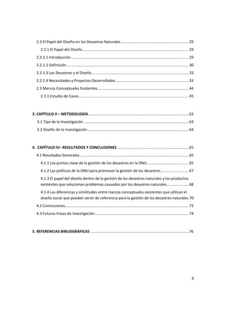 4
2.2 El Papel del Diseño en los Desastres Naturales ................................................................ 29
2.2.1 El Papel del Diseño ..................................................................................................... 29
2.2.1.1 Introducción ................................................................................................................ 29
2.2.1.2 Definición .................................................................................................................... 30
2.2.1.3 Los Desastres y el Diseño ............................................................................................ 33
2.2.1.4 Necesidades y Proyectos Desarrollados...................................................................... 33
2.3 Marcos Conceptuales Existentes....................................................................................... 44
2.3.1 Estudio de Casos......................................................................................................... 45
3. CAPÍTULO II – METODOLOGÍA................................................................................................ 63
3.1 Tipo de la Investigación .................................................................................................... 63
3.2 Diseño de la Investigación ................................................................................................ 64
4. CAPÍTULO IV– RESULTADOS Y CONCLUSIONES .................................................................... 65
4.1 Resultados Generales........................................................................................................ 65
4.1.1 Los puntos clave de la gestión de los desastres en la ONU ....................................... 65
4.1.2 Las políticas de la ONU para promover la gestión de los desastres........................... 67
4.1.3 El papel del diseño dentro de la gestión de los desastres naturales y los productos
existentes que solucionan problemas causados por los desastres naturales..................... 68
4.1.4 Las diferencias y similitudes entre marcos conceptuales existentes que utilizan el
diseño social que pueden servir de referencia para la gestión de los desastres naturales 70
4.2 Conclusiones...................................................................................................................... 73
4.3 Futuras líneas de investigación ......................................................................................... 74
5. REFERENCIAS BIBLIOGRÁFICAS.............................................................................................. 76
 