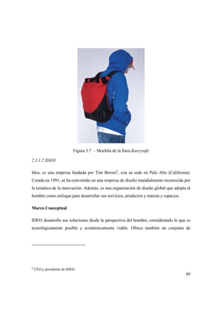 49
Figura 3.7 – Mochila de la línea Karrysafe
2.3.1.2 IDEO
Ideo, es una empresa fundada por Tim Brown6
, con su sede en Palo Alto (California).
Creada en 1991, se ha convertido en una empresa de diseño mundialmente reconocida por
la temática de la innovación. Además, es una organización de diseño global que adopta al
hombre como enfoque para desarrollar sus servicios, productos y marcas y espacios.
Marco Conceptual
IDEO desarrolla sus soluciones desde la perspectiva del hombre, considerando lo que es
tecnológicamente posible y económicamente viable. Ofrece también un conjunto de
6
CEO y presidente de IDEO
 