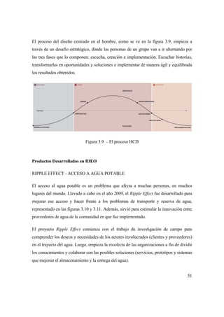 51
El proceso del diseño centrado en el hombre, como se ve en la figura 3.9, empieza a
través de un desafío estratégico, dónde las personas de un grupo van a ir alternando por
las tres fases que lo componen: escucha, creación e implementación. Escuchar historias,
transformarlas en oportunidades y soluciones e implementar de manera ágil y equilibrada
los resultados obtenidos.
Figura 3.9 – El proceso HCD
Productos Desarrollados en IDEO
RIPPLE EFFECT - ACCESO A AGUA POTABLE
El acceso al agua potable es un problema que afecta a muchas personas, en muchos
lugares del mundo. Llevado a cabo en el año 2009, el Ripple Effect fue desarrollado para
mejorar ese acceso y hacer frente a los problemas de transporte y reserva de agua,
representado en las figuras 3.10 y 3.11. Además, sirvió para estimular la innovación entre
proveedores de agua de la comunidad en que fue implementado.
El proyecto Ripple Effect comienza con el trabajo de investigación de campo para
comprender los deseos y necesidades de los actores involucrados (clientes y proveedores)
en el trayecto del agua. Luego, empieza la recolecta de las organizaciones a fin de dividir
los conocimientos y colaborar con las posibles soluciones (servicios, prototipos y sistemas
que mejoran el almacenamiento y la entrega del agua).
 