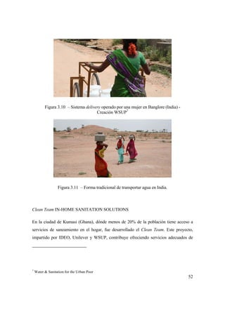 52
Figura 3.10 – Sistema delivery operado por una mujer en Banglore (India) -
Creación WSUP7
Figura 3.11 – Forma tradicional de transportar agua en India.
Clean Team IN-HOME SANITATION SOLUTIONS
En la ciudad de Kumasi (Ghana), dónde menos de 20% de la población tiene acceso a
servicios de saneamiento en el hogar, fue desarrollado el Clean Team. Este proyecto,
impartido por IDEO, Unilever y WSUP, contribuye ofreciendo servicios adecuados de
7
Water & Sanitation for the Urban Poor
 