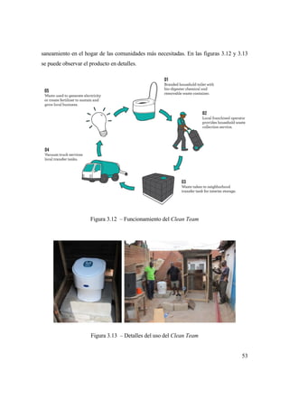 53
saneamiento en el hogar de las comunidades más necesitadas. En las figuras 3.12 y 3.13
se puede observar el producto en detalles.
Figura 3.12 – Funcionamiento del Clean Team
Figura 3.13 – Detalles del uso del Clean Team
 