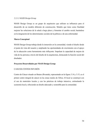 54
2.3.1.3 MASS Design Group
MASS Design Group es un grupo de arquitectos que utilizan su influencia para el
desarrollo de un modelo diferente de construcción. Modelo que tiene como finalidad
mejorar las soluciones de la salud a largo plazo y fomentar el cambio social, basándose
en la integración de los determinantes sociales de la pobreza o de una enfermedad.
Marco Conceptual
MASS Design Group trabaja desde la inmersión en la comunidad, viendo el diseño desde
el punto de vista del usuario y ampliando las oportunidades de crecimiento con el apoyo
de la educación como herramienta más influyente. Impulsan la capacidad de mejora de
vida de las persona a través del diseño de la arquitectura, destacando la función social del
diseñador.
Proyectos Desarrollados por MASS Design Group
CANCER CENTER INFUSIÓN
Centro de Cáncer situado en Butaro (Rwanda), representado en la figura 3.14 y 3.15, es el
primer centro integral de cáncer en las zonas rurales de África. El local se construyó con
el uso de materiales locales y con las prácticas de trabajo intensivo, estimulando la
economía local y ofreciendo un diseño adecuado y sostenible para la comunidad.
 