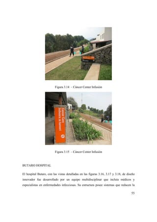 55
Figura 3.14 – Cáncer Center Infusión
Figura 3.15 – Cáncer Center Infusión
BUTARO HOSPITAL
El hospital Butaro, con las vistas detalladas en las figuras 3.16, 3.17 y 3.18, de diseño
innovador fue desarrollado por un equipo multidisciplinar que incluía médicos y
especialistas en enfermedades infecciosas. Su estructura posee sistemas que reducen la
 