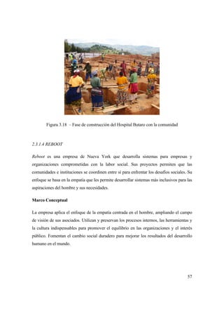 57
Figura 3.18 – Fase de construcción del Hospital Butaro con la comunidad
2.3.1.4 REBOOT
Reboot es una empresa de Nueva York que desarrolla sistemas para empresas y
organizaciones comprometidas con la labor social. Sus proyectos permiten que las
comunidades e instituciones se coordinen entre sí para enfrentar los desafíos sociales. Su
enfoque se basa en la empatía que les permite desarrollar sistemas más inclusivos para las
aspiraciones del hombre y sus necesidades.
Marco Conceptual
La empresa aplica el enfoque de la empatía centrada en el hombre, ampliando el campo
de visión de sus asociados. Utilizan y preservan los procesos internos, las herramientas y
la cultura indispensables para promover el equilibrio en las organizaciones y el interés
público. Fomentan el cambio social duradero para mejorar los resultados del desarrollo
humano en el mundo.
 