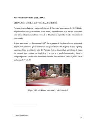 58
Proyectos Desarrollados por REBOOT
DELIVERING MOBILE AID TO RURAL PAKISTAN
Proyecto desarrollado para mejorar el sistema de banca en las zonas rurales de Pakistán,
después del suceso de un desastre. Estas zonas, frecuentemente, son las que sufren más
tanto en su infraestructura física como en la dificultad de recibir las ayudas financieras de
emergencia.
Reboot, contratada por la empresa UBL8
, fue responsable de desarrollar un sistema de
mejora para garantizar que el reparto de las ayudas financieras llegasen lo más rápido y
seguro posible a la población rural del Pakistán. Así, ha desarrollado un sistema de banca
sin sucursal, que consiste en simplificar el acceso a la ayuda humanitaria y llevar a
cualquier persona los servicios financieros desde un teléfono móvil, como se puede ver en
las figuras 3.19 y 3.20.
Figura 3.19 – Pakistaní utilizando el teléfono móvil
8
United Bank Limited
 