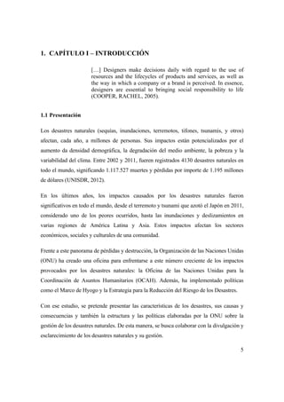 5
1. CAPÍTULO I – INTRODUCCIÓN
[…] Designers make decisions daily with regard to the use of
resources and the lifecycles of products and services, as well as
the way in which a company or a brand is perceived. In essence,
designers are essential to bringing social responsibility to life
(COOPER, RACHEL, 2005).
1.1 Presentación
Los desastres naturales (sequías, inundaciones, terremotos, tifones, tsunamis, y otros)
afectan, cada año, a millones de personas. Sus impactos están potencializados por el
aumento da densidad demográfica, la degradación del medio ambiente, la pobreza y la
variabilidad del clima. Entre 2002 y 2011, fueren registrados 4130 desastres naturales en
todo el mundo, significando 1.117.527 muertes y pérdidas por importe de 1.195 millones
de dólares (UNISDR, 2012).
En los últimos años, los impactos causados por los desastres naturales fueron
significativos en todo el mundo, desde el terremoto y tsunami que azotó el Japón en 2011,
considerado uno de los peores ocurridos, hasta las inundaciones y deslizamientos en
varias regiones de América Latina y Asia. Estos impactos afectan los sectores
económicos, sociales y culturales de una comunidad.
Frente a este panorama de pérdidas y destrucción, la Organización de las Naciones Unidas
(ONU) ha creado una oficina para enfrentarse a este número creciente de los impactos
provocados por los desastres naturales: la Oficina de las Naciones Unidas para la
Coordinación de Asuntos Humanitarios (OCAH). Además, ha implementado políticas
como el Marco de Hyogo y la Estrategia para la Reducción del Riesgo de los Desastres.
Con ese estudio, se pretende presentar las características de los desastres, sus causas y
consecuencias y también la estructura y las políticas elaboradas por la ONU sobre la
gestión de los desastres naturales. De esta manera, se busca colaborar con la divulgación y
esclarecimiento de los desastres naturales y su gestión.
 
