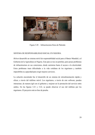 59
Figura 3.20 – Infraestructura física de Pakistán
SISTEMA DE RESPONSABILIDAD SOCIAL EN NIGERIA
Reboot desarrolló un sistema móvil de responsabilidad social para el Banco Mundial y el
Gobierno de la Agricultura en Nigeria. Este país es rico en petróleo, pero posee problemas
de infraestructura en sus conexiones, desde carreteras hasta el acceso a la electricidad.
Estos problemas traen dificultades a la vida cotidiana de los nigerianos y también
imposibilita su capacidad para exigir mejores servicios.
La solución encontrada fue el desarrollo de un sistema de retroalimentación rápida y
eficaz, a través del teléfono móvil. Los nigerianos, a través de este software, pueden
interactuar, de manera ágil con el gobierno y mejorar así la prestación del servicio entre
ambos. En las figuras 3.21 y 3.22, se puede observar el uso del teléfono por los
nigerianos. El proyecto está en fase de prueba.
 