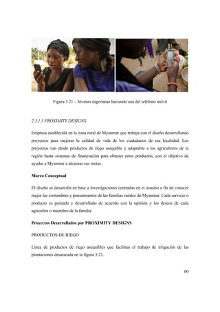 60
Figura 3.21 – Jóvenes nigerianas haciendo uso del teléfono móvil
2.3.1.5 PROXIMITY DESIGNS
Empresa establecida en la zona rural de Myanmar que trabaja con el diseño desarrollando
proyectos para mejorar la calidad de vida de los ciudadanos de esa localidad. Los
proyectos van desde productos de riego asequible y adaptable a los agricultores de la
región hasta sistemas de financiación para obtener estos productos, con el objetivo de
ayudar a Myanmar a alcanzar sus metas.
Marco Conceptual
El diseño se desarrolla en base a investigaciones centradas en el usuario a fin de conocer
mejor las costumbres y pensamientos de las familias rurales de Myanmar. Cada servicio o
producto es pensado y desarrollado de acuerdo con la opinión y los deseos de cada
agricultor o miembro de la familia.
Proyectos Desarrollados por PROXIMITY DESIGNS
PRODUCTOS DE RIEGO
Línea de productos de riego asequibles que facilitan el trabajo de irrigación de las
plantaciones desatacada en la figura 3.22.
 