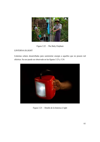 61
Figura 3.22 – The Baby Elephant
LINTERNA D.LIGHT
Linternas solares desarrolladas para suministrar energía a aquellos que no poseen red
eléctrica. Su uso puede ser observado en las figuras 3.23 y 3.24.
Figura 3.23 – Detalle de la linterna d. light
 