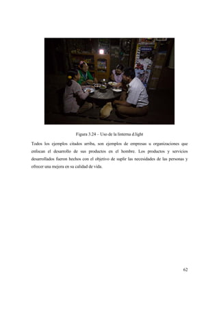 62
Figura 3.24 – Uso de la linterna d.light
Todos los ejemplos citados arriba, son ejemplos de empresas u organizaciones que
enfocan el desarrollo de sus productos en el hombre. Los productos y servicios
desarrollados fueron hechos con el objetivo de suplir las necesidades de las personas y
ofrecer una mejora en su calidad de vida.
 