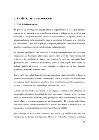 63
3. CAPÍTULO II – METODOLOGÍA
3.1 Tipo de la Investigación
El proceso de investigación engloba enfoques experimentales y no experimentales,
cualitativos y cuantitativos, así como los pasos desde la elaboración de una idea para
estudiarla, la concepción del marco teórico, el planteamiento de las hipótesis, incluso, la
elección del diseño de la investigación, hasta la recopilación de los datos y la exhibición
de los resultados. Todas estas etapas que se imparten para llevar a cabo una investigación
científica o social componen la metodología de cualquier estudio.
La presente investigación está basada en la investigación exploratoria, que sirve para
relacionarse con fenómenos relativamente desconocidos, a fin de obtener información
referente a la posibilidad de abordar una investigación particular, agrupando datos
preliminares para ampliar el entendimiento sobre el tema elegido. Este estudio es
utilizado cuándo el objetivo es poco estudiado o, todavía no ha sido abordado
(Hernández, Fernández y Batista, 2003).
Por su parte, para realizar la característica exploratorio de esta investigación, se llevará a
cabo un estudio de tipo documental y bibliográfica, dónde se recopilará las informaciones
recogidas de fuentes de diversas naturalezas como contribuciones científicas, periódicos,
revistas, documentales, informes oficiales, páginas web y vídeos.
Además, en ese estudio, se realizará la investigación cualitativa para identificar la
constitución profunda de la realidad del tema, su estructura dinámica y las relaciones
entre las informaciones observadas, para que se pueda hacer una intervención de causa
para explicar el problema propuesto en esa investigación. El propósito del enfoque
cualitativo consiste en la reconstrucción de la realidad, apoyado en la observación de los
actores de un sistema social previamente definido (Sampieri, 2002).
Esta investigación servirá para determinar una tendencia y establecer una vía más
detallada de las futuras investigaciones (Dankhe in Hernández, Fernández y Batista,
 