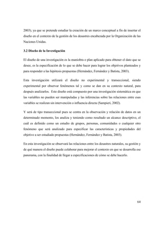 64
2003), ya que se pretende estudiar la creación de un marco conceptual a fin de insertar el
diseño en el contexto de la gestión de los desastres encabezada por la Organización de las
Naciones Unidas.
3.2 Diseño de la Investigación
El diseño de una investigación es la maniobra o plan aplicado para obtener el dato que se
desee, es la especificación de lo que se debe hacer para lograr los objetivos planteados y
para responder a las hipótesis propuestas (Hernández, Fernández y Batista, 2003).
Esta investigación utilizará el diseño no experimental y transeccional, siendo
experimental por observar fenómenos tal y como se dan en su contexto natural, para
después analizarlos. Este diseño está compuesto por una investigación sistemática en que
las variables no pueden ser manipuladas y las inferencias sobre las relaciones entre esas
variables se realizan sin intervención o influencia directa (Sampieri, 2002).
Y será de tipo transeccional pues se centra en la observación y relación de datos en un
determinado momento, los analiza y teniendo como resultado un alcance descriptivo, el
cuál es definido como un estudio de grupos, personas, comunidades o cualquier otro
fenómeno que será analizado para especificar las características y propiedades del
objetivo a ser estudiado propuestas (Hernández, Fernández y Batista, 2003).
En esta investigación se observará las relaciones entre los desastres naturales, su gestión y
de qué manera el diseño puede colaborar para mejorar el contexto en que se desarrolla ese
panorama, con la finalidad de llegar a especificaciones de cómo se debe hacerlo.
 