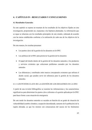 65
4. CAPÍTULO IV– RESULTADOS Y CONCLUSIONES
4.1 Resultados Generales
En este capítulo se expone un resumen de los resultados de los objetivos fijados en esta
investigación, proponiendo así, respuestas a las hipótesis planteadas. La información que
se sigue se relaciona con los resultados principales de este estudio, ordenada de acuerdo
con las tareas establecidas conforme a la realización de cada uno de los objetivos de la
investigación.
De esta manera, los resultan presentan:
 Los puntos clave de la gestión de los desastres en la ONU
 Las políticas de la ONU para promover la gestión de los desastres
 El papel del diseño dentro de la gestión de los desastres naturales y los productos
y servicios existentes que solucionan problemas causados por los desastres
naturales
 Las diferencias y similitudes entre marcos conceptuales existentes que utilizan el
diseño social, que pueden servir de referencia para la gestión de los desastres
naturales.
4.1.1 LOS PUNTOS CLAVE DE LA GESTIÓN DE LOS DESASTRES EN LA ONU
A partir de una revisión bibliográfica se reunirán las informaciones y las características
significativas para determinar los puntos clave referentes a la gestión aplicada por la ONU
para hacer frente a una situación de emergencia.
De este modo los desastres naturales se suceden en función de un grado de situación de
vulnerabilidad (cambio climático, ocupación desordenada, aumento de la población) de la
región afectada, ya que los mismos son consecuencia del suceso de los fenómenos
 