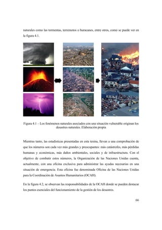 66
naturales como las tormentas, terremotos o huracanes, entre otros, como se puede ver en
la figura 4.1.
Figura 4.1 – Los fenómenos naturales asociados con una situación vulnerable originan los
desastres naturales. Elaboración propia
Mientras tanto, las estadísticas presentadas en esta tesina, llevan a una comprobación de
que los números son cada vez más grandes y preocupantes: más catástrofes, más pérdidas
humanas y económicas, más daños ambientales, sociales y de infraestructura. Con el
objetivo de combatir estos números, la Organización de las Naciones Unidas cuenta,
actualmente, con una oficina exclusiva para administrar las ayudas necesarias en una
situación de emergencia. Esta oficina fue denominada Oficina de las Naciones Unidas
para la Coordinación de Asuntos Humanitarios (OCAH).
En la figura 4.2, se observan las responsabilidades de la OCAH donde se pueden destacar
los puntos esenciales del funcionamiento de la gestión de los desastres.
 