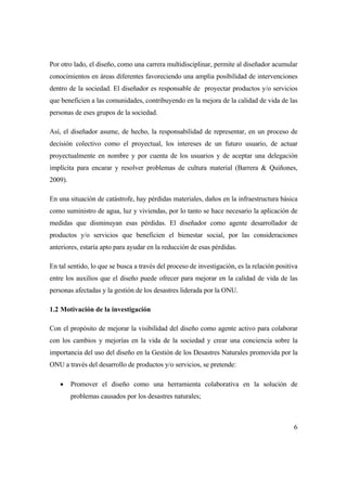 6
Por otro lado, el diseño, como una carrera multidisciplinar, permite al diseñador acumular
conocimientos en áreas diferentes favoreciendo una amplia posibilidad de intervenciones
dentro de la sociedad. El diseñador es responsable de proyectar productos y/o servicios
que beneficien a las comunidades, contribuyendo en la mejora de la calidad de vida de las
personas de eses grupos de la sociedad.
Así, el diseñador asume, de hecho, la responsabilidad de representar, en un proceso de
decisión colectivo como el proyectual, los intereses de un futuro usuario, de actuar
proyectualmente en nombre y por cuenta de los usuarios y de aceptar una delegación
implícita para encarar y resolver problemas de cultura material (Barrera & Quiñones,
2009).
En una situación de catástrofe, hay pérdidas materiales, daños en la infraestructura básica
como suministro de agua, luz y viviendas, por lo tanto se hace necesario la aplicación de
medidas que disminuyan esas pérdidas. El diseñador como agente desarrollador de
productos y/o servicios que beneficien el bienestar social, por las consideraciones
anteriores, estaría apto para ayudar en la reducción de esas pérdidas.
En tal sentido, lo que se busca a través del proceso de investigación, es la relación positiva
entre los auxilios que el diseño puede ofrecer para mejorar en la calidad de vida de las
personas afectadas y la gestión de los desastres liderada por la ONU.
1.2 Motivación de la investigación
Con el propósito de mejorar la visibilidad del diseño como agente activo para colaborar
con los cambios y mejorías en la vida de la sociedad y crear una conciencia sobre la
importancia del uso del diseño en la Gestión de los Desastres Naturales promovida por la
ONU a través del desarrollo de productos y/o servicios, se pretende:
 Promover el diseño como una herramienta colaborativa en la solución de
problemas causados por los desastres naturales;
 