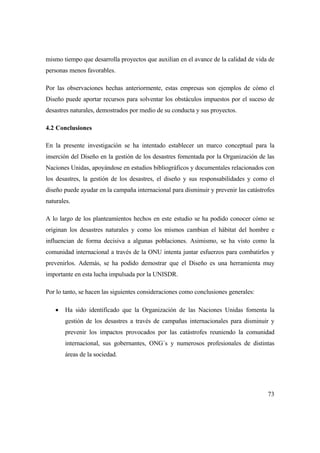 73
mismo tiempo que desarrolla proyectos que auxilian en el avance de la calidad de vida de
personas menos favorables.
Por las observaciones hechas anteriormente, estas empresas son ejemplos de cómo el
Diseño puede aportar recursos para solventar los obstáculos impuestos por el suceso de
desastres naturales, demostrados por medio de su conducta y sus proyectos.
4.2 Conclusiones
En la presente investigación se ha intentado establecer un marco conceptual para la
inserción del Diseño en la gestión de los desastres fomentada por la Organización de las
Naciones Unidas, apoyándose en estudios bibliográficos y documentales relacionados con
los desastres, la gestión de los desastres, el diseño y sus responsabilidades y como el
diseño puede ayudar en la campaña internacional para disminuir y prevenir las catástrofes
naturales.
A lo largo de los planteamientos hechos en este estudio se ha podido conocer cómo se
originan los desastres naturales y como los mismos cambian el hábitat del hombre e
influencian de forma decisiva a algunas poblaciones. Asimismo, se ha visto como la
comunidad internacional a través de la ONU intenta juntar esfuerzos para combatirlos y
prevenirlos. Además, se ha podido demostrar que el Diseño es una herramienta muy
importante en esta lucha impulsada por la UNISDR.
Por lo tanto, se hacen las siguientes consideraciones como conclusiones generales:
 Ha sido identificado que la Organización de las Naciones Unidas fomenta la
gestión de los desastres a través de campañas internacionales para disminuir y
prevenir los impactos provocados por las catástrofes reuniendo la comunidad
internacional, sus gobernantes, ONG´s y numerosos profesionales de distintas
áreas de la sociedad.
 