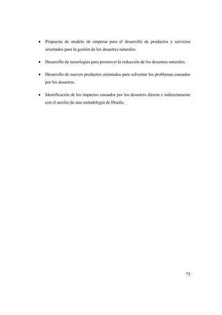 75
 Propuesta de modelo de empresa para el desarrollo de productos y servicios
orientados para la gestión de los desastres naturales.
 Desarrollo de tecnologías para promover la reducción de los desastres naturales.
 Desarrollo de nuevos productos orientados para solventar los problemas causados
por los desastres.
 Identificación de los impactos causados por los desastres directa o indirectamente
con el auxilio de una metodología de Diseño.
 
