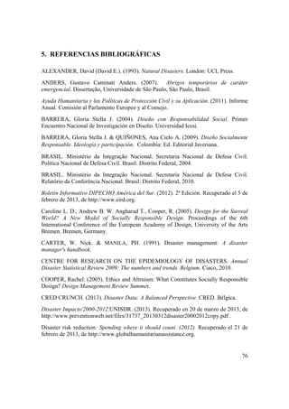 76
5. REFERENCIAS BIBLIOGRÁFICAS
ALEXANDER, David (David E.). (1993). Natural Disasters. London: UCL Press.
ANDERS, Gustavo Caminati Anders. (2007). Abrigos temporários de caráter
emergencial. Dissertação, Universidade de São Paulo, São Paulo, Brasil.
Ayuda Humanitaria y las Políticas de Protección Civil y su Aplicación. (2011). Informe
Anual. Comisión al Parlamento Europeo y al Consejo.
BARRERA, Gloria Stella J. (2004). Diseño con Responsabilidad Social. Primer
Encuentro Nacional de Investigación en Diseño. Universidad Icesi.
BARRERA, Gloria Stella J. & QUIÑONES, Ana Cielo A. (2009). Diseño Socialmente
Responsable. Ideología y participación. Colombia: Ed. Editorial Javeriana.
BRASIL. Ministério da Integração Nacional. Secretaria Nacional de Defesa Civil.
Política Nacional de Defesa Civil. Brasil: Distrito Federal, 2004.
BRASIL. Ministério da Integração Nacional. Secretaria Nacional de Defesa Civil.
Relatório da Conferência Nacional. Brasil: Distrito Federal, 2010.
Boletín Informativo DIPECHO América del Sur. (2012). 2ª Edición. Recuperado el 5 de
febrero de 2013, de http://www.eird.org.
Caroline L. D., Andrew B. W. Angharad T., Cooper, R. (2005). Design for the Surreal
World? A New Model of Socially Responsible Design. Proceedings of the 6th
International Conference of the European Academy of Design, University of the Arts
Bremen. Bremen, Germany.
CARTER, W. Nick. & MANILA, PH. (1991). Disaster management: A disaster
manager's handbook.
CENTRE FOR RESEARCH ON THE EPIDEMIOLOGY OF DISASTERS. Annual
Disaster Statistical Review 2009: The numbers and trends. Belgium. Ciaco, 2010.
COOPER, Rachel. (2005). Ethics and Altruism: What Constitutes Socially Responsible
Design? Design Management Review Summer.
CRED CRUNCH. (2013). Disaster Data: A Balanced Perspective. CRED. Bélgica.
Disaster Impacts/2000-2012.UNISDR. (2013). Recuperado en 20 de marzo de 2013, de
http://www.preventionweb.net/files/31737_20130312disaster20002012copy.pdf .
Disaster risk reduction: Spending where it should count. (2012). Recuperado el 21 de
febrero de 2013, de http://www.globalhumanitarianassistance.org.
 