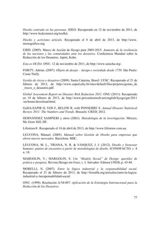 77
Diseño centrado en las personas. IDEO. Recuperado en 12 de noviembre de 2011, de
http://www.hcdconnect.org/toolkit.
Diseño y activismo artículo. Recuperado el 8 de abril de 2013, de http://www.
monografico.org.
EIRD. (2005). Marco de Acción de Hyogo para 2005-2015: Aumento de la resiliencia
de las naciones y las comunidades ante los desastres. Conferencia Mundial sobre la
Reducción de los Desastres. Japón, Kobe.
Esta es OCHA. ONU. 12 de noviembre de 2011, de http://www.unocha.org/.
FORTY, Adrian. (2007). Objeto de desejo – design e sociedade desde 1750. São Paulo:
Cosac Naify.
Gestão de riscos e desastres (2009). Santa Catarina, Brasil: UFSC: Recuperado el 21 de
febrero de 2013, de http://www.ceped.ufsc.br/sites/default/files/projetos/gestao_de
_riscos_e_desastres.pdf.
Global Assessment Report on Disaster Risk Reduction 2011. ONU (2011). Recuperado
en 19 de febrero de 2013, de http://www.preventionweb.net/english/hyogo/gar/2011
/en/home/download.html.
GuHA-SAPIR D, VOS F, BELOW R, with PONSERRE S. Annual Disaster Statistical
Review 2011: The Numbers and Trends. Brussels: CRED; 2012.
HERNÁNDEZ SAMPIERI y otros (2001). Metodología de la investigación. México,
Mc Graw Hill, DF.
Lifestraw®. Recuperado el 18 de abril de 2013, de http://www.lifestraw.com.au.
LEUCONA, Manuel. (2005). Manual sobre Gestión de Diseño para empresas que
abren nuevos mercados. Barcelona: BDC.
LEUCONA, M. L., TRIANA, N. R. & VÁSQUEZ, J. J. (2012). Diseño y bienestar
humano: puntos de encuentro a partir de metodologías de diseño. ICONOFACTO, v. 8
n. 10.
MARGOLIN, V.; MARGOLIN, S. Um “Modelo Social” de Design: questões de
prática e pesquisa. Revista Design em Foco, v. I. Salvador: Editora UNEB, p. 43-48.
MORELLI, N. (2007). Entre la lógica industrial y la responsabilidad social.
Recuperado el 21 de febrero de 2013, de http://foroalfa.org/articulos/entre-la-logica-
industrial-y-laresponsabilidad-social.
ONU. (1999). Resolución A/54/497: Aplicación de la Estrategia Internacional para la
Reducción de los Desastres.
 