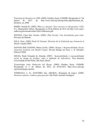 78
Panorama de Desastres en 2008. (2009). Ginebra, Suiza: UNISDR: Recuperado el 7 de
janeiro de 2013, de http://www.eird.org/wikiesp/index.php/Panorama_de_
desastres_en_2008.
PERRY, Ronald W. (2005). What is a disaster. News answers to old questions. USA:
E.L. Quanrantelli Editors. Recuperado en 20 de febrero de 2013, de http://www.saarc-
sadkn.org/downloads/what%20is%20disaster.pdf.
POVEDA, Clara Inés Álvarez. (2005). Plan Escolar. Una herramienta para estar.
Provincia de Manabí.
SALA, Neus. (2005) Desde El Tsunami. Historias de la Catástrofe que Conmovió al
Mundo. España: RBA.
SANTOS DOS SANTOS, Maria Cecília. (2005). Design e Responsabilidade Social:
entrevista exclusiva com Rachel Cooper. Revista Design em Foco, v. II. Salvador:
Editora UNEB.
SOUZA, Paulo Fernando de Almeida. (2007). Sustentabilidade e responsabilidade
social no design do produto: rumo à definição de indicadores. Tese doctoral,
Universidade de São Paulo, São Paulo, Brasil.
Terminología sobre Reducción del Riesgo. (2009). Ginebra, Suiza: UNISDR:
Recuperado el 5 de febrero de 2013, de 05.02.2013 http://www.eird.org/
esp/terminologia-esp.htm.
TOMINAGA, L. K., SANTORO, Jair, AMARAL, Rosangela do (orgs.). (2009).
Desastres naturais: conhecer para prevenir. São Paulo: Instituto Geológico.
 