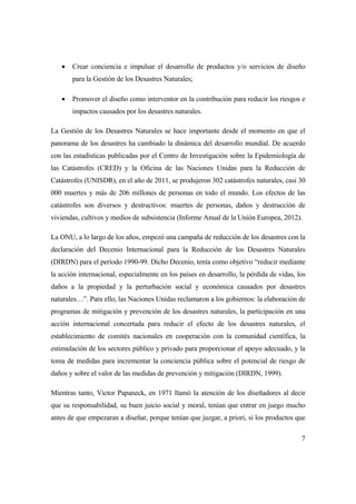 7
 Crear conciencia e impulsar el desarrollo de productos y/o servicios de diseño
para la Gestión de los Desastres Naturales;
 Promover el diseño como interventor en la contribución para reducir los riesgos e
impactos causados por los desastres naturales.
La Gestión de los Desastres Naturales se hace importante desde el momento en que el
panorama de los desastres ha cambiado la dinámica del desarrollo mundial. De acuerdo
con las estadísticas publicadas por el Centro de Investigación sobre la Epidemiología de
las Catástrofes (CRED) y la Oficina de las Naciones Unidas para la Reducción de
Catástrofes (UNISDR), en el año de 2011, se produjeron 302 catástrofes naturales, casi 30
000 muertes y más de 206 millones de personas en todo el mundo. Los efectos de las
catástrofes son diversos y destructivos: muertes de personas, daños y destrucción de
viviendas, cultivos y medios de subsistencia (Informe Anual de la Unión Europea, 2012).
La ONU, a lo largo de los años, empezó una campaña de reducción de los desastres con la
declaración del Decenio Internacional para la Reducción de los Desastres Naturales
(DIRDN) para el período 1990-99. Dicho Decenio, tenía como objetivo “reducir mediante
la acción internacional, especialmente en los países en desarrollo, la pérdida de vidas, los
daños a la propiedad y la perturbación social y económica causados por desastres
naturales…”. Para ello, las Naciones Unidas reclamaron a los gobiernos: la elaboración de
programas de mitigación y prevención de los desastres naturales, la participación en una
acción internacional concertada para reducir el efecto de los desastres naturales, el
establecimiento de comités nacionales en cooperación con la comunidad científica, la
estimulación de los sectores público y privado para proporcionar el apoyo adecuado, y la
toma de medidas para incrementar la conciencia pública sobre el potencial de riesgo de
daños y sobre el valor de las medidas de prevención y mitigación (DIRDN, 1999).
Mientras tanto, Victor Papaneck, en 1971 llamó la atención de los diseñadores al decir
que su responsabilidad, su buen juicio social y moral, tenían que entrar en juego mucho
antes de que empezaran a diseñar, porque tenían que juzgar, a priori, si los productos que
 
