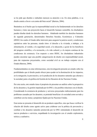 8
se les pide que diseñen o rediseñen merecen su atención o no. En otras palabras, si su
diseño estaría a favor o en contra del bien social” (Barrera, 2004).
Basándose en el hecho que la responsabilidad social se ha fundamentado en los derechos
humanos y tiene una proyección hacia el desarrollo humano sostenible, los diseñadores
pueden diseñar desde los derechos humanos. Añadiendo también los derechos humanos
de segunda generación, denominados Derechos Sociales, Económicos y Culturales
(DESC) los cuales el Estado debe intervenir para asegurar la justicia social y condiciones
equitativas entre las personas, siendo éstos: el derecho a la vivienda, a trabajar, a la
alimentación, al vestido, a la seguridad social, a la educación, a gozar de los beneficios
del progreso científico, a la recreación, a la vida cultural y a la mejora continua de las
condiciones de existencia. Con respecto a estos DESC, los diseñadores industriales
pueden encontrar aquí una posible categorización de diseño con responsabilidad social,
para dar respuestas proyectuales, como sociedad civil en un trabajo conjunto con el
Estado (Barrera, 2004).
Fundamentándose en estas informaciones, esta investigación presenta un estudio sobre las
posibilidades que el diseño puede ofrecer para ayudar en la disminución de los impactos,
en la mitigación, la prevención y en la predicción de los desastres naturales que afectan a
la sociedad, junto a la política de Gestión de los Desastres de las Naciones Unidas.
Por esta razón, este estudio tiene el propósito de presentar un análisis sobre la perspectiva
de los desastres y la gestión impulsada por la ONU y las posibles relaciones con el diseño.
Considerando la existencia de productos y servicios proyectados indirectamente para los
problemas causados por los desastres, se pretende beneficiar a la sociedad como un todo y
contribuir con las metas y propósitos fijados por las Naciones Unidas.
Esta tesina no presenta el desarrollo de un producto específico, sino que busca verificar la
relación del diseño como agente activo para colaborar con la política de prevención y
combate a los desastres naturales promovida por la ONU estimulando el desarrollo de
nuevos productos o servicios, respaldando la investigación con el estudio exploratorio,
teórico y cualitativo.
 