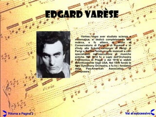 EDGARD VAR ÈSE Varèse, dopo aver studiato scienze e matematica, si dedicò completamente alla musica, e fu allievo di Widor al Conservatorio di Parigi e di Roussel e di d'Indy alla Schola cantorum di Parigi. A Parigi e Berlino fondò scuole musicali e cori specializzati nell'esecuzione di musiche antiche. Nel 1914 fu a capo dell'Orchestra Filarmonica di Praga, e dal 1916 si stabilì definitivamente negli USA. Nel 1919 fondò la New Symphony Orchestra, e fu tra i fondatori della Pan-American Association of Composers. Ritorna a Pagina 2 Vai al successivo 