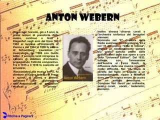 ANTON WEBERN Dopo aver ricevuto, già a 5 anni, le prime lezioni di pianoforte dalla madre, continuò a Graz e Klagenfurt negli anni del liceo. Nel 1902 si iscrisse all'Università di Vienna e dal 1904 al 1908 fu allievo di Schoenberg. Laureatosi in musicologia nel 1906 con Guido Adler, 2 anni più tardi intraprese la carriera di direttore d'orchestra, proseguendo l'attività compositiva. Tra il 1915 e il 1916 fu costretto ad arruolarsi.  Riaccostatosi alla musica nel'17, fu direttore all'Opera tedesca di Praga e quindi, di nuovo a Vienna, collaborò con Schoenberg nell'"Associazione di esecuzioni musicali private". Inoltre diresse diverse corali e l'orchestra sinfonica dei lavoratori viennesi.  Nominato nel '27 direttore della Radio austriaca ed insignito nel '24 e nel '31 del premio "Città di Vienna", ottenne un riconoscimento sempre più vasto, sancito anche dalle pubblicazioni delle sue opere a cura della "Universal Edition". Dal 1933, tuttavia, con l'annessione dell'Austria al Terzo Reich, la diffusione della sua musica incontrò molte difficoltà. Nel '45, dopo la perdita del figlio in seguito a un bombardamento, riparò a Mittersill dove, per un tragico errore, fu ucciso da un soldato americano.  Compose vari lavori per orchestra, pezzi corali, vocali, liederistici, pianistici.  Ritorna a Pagina 2 
