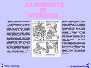 Pitagora sosteneva che ogni cosa è numero razionale. Si racconta infatti che un giorno il matematico passando davanti alla bottega di un fabbro udì il suono dei martelli che battevano ed incuriosito entrò nell'officina, se li fece mostrare e scoprì che quelli che risuonavano in consonanza avevano preciso rapporto di peso: se uno dei martelli pesava il doppio dell'altro, essi producevano suoni distanti un'ottava. Se invece uno dei martelli pesava una volta e mezza l'altro,essi producevano suoni distanti una quinta (l'intervallo fra il do e il sol). Tornato a casa, Pitagora fece alcuni esperimenti con nervi di bue in tensione, fissati su una cassa risonante rettangolare munita di un ponticello mobile posto tra le estremità della corda (monocordo), per vedere se qualche regola analoga valesse per i suoni generati da strumenti a corda. Infatti la regola era la stessa. Era appena nata la scienza acustica. LA SCOPERTA PITAGORA … DI Descartes, Keplero, Newton e Galileo furono attratti dalla misteriosa simbiosi esistente tra le equazioni matematiche e la creazione musicale tanto da dedicare interi studi alla comprensione del suono come oggetto matematico. Con il termine harmonia gli antichi greci volevano intendere il concetto di “ben proporzionato”. Ma i rapporti matematico-musicali non si limitano solo ai concetti dell’armonia, ma si estendono in particolar modo alla fisica del suono e alle forme compositive. Pitagora stesso aveva scoperto che la sua teoria musicale aveva qualche problema: infatti i rapporti numerici corrispondenti, rispettivamente, a un tono e due semitoni non coincidevano, e differivano di una quantità piccola ma percettibile all’orecchio, che fu chiamata comma pitagorico. Ritorna  a Pagina 2 … e la sua spiegazione 