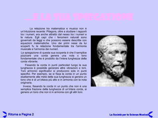 … E LA SUA SPIEGAZIONE La relazione tra matematica e musica non è un’intuizione recente: Pitagora, oltre a studiare i rapporti tra i numeri, era anche attratto dal nesso tra i numeri e la natura. Egli capì che i fenomeni naturali sono governati da leggi e che possono essere descritte con equazioni matematiche. Uno dei primi nessi da lui scoperti fu la relazione fondamentale tra l’armonia musicale e l’armonia dei numeri. La spiegazione di questa sua scoperta è che il semplice pizzicare una corda genera una nota o tono fondamentale che è prodotto da l’intera lunghezza della corda vibrante. Fissando la corda in punti particolari lungo la sua lunghezza è possibile generare altre vibrazioni e toni. Toni armonici significativi si producono solo in punti specifici. Per esempio, se si fissa la corda in un punto esattamente alla metà della sua lunghezza si genera un tono che è di un’ottava più alto e in armonia con la nota originaria. Invece, fissando la corda in un punto che non è una semplice frazione della lunghezza di un’intera corda, si genera un tono che non è in armonia con gli altri toni. Ritorna a Pagina  2 La Società per le Scienze Musicali 