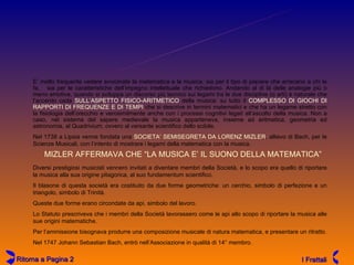 LA SOCIETA'  PER  LE SCIENZE MUSICALI MIZLER AFFERMAVA CHE “LA MUSICA E’ IL SUONO DELLA MATEMATICA” E’ molto frequente vedere avvicinate la matematica e la musica, sia per il tipo di piacere che arrecano a chi le fa,  sia per le caratteristiche dell’impegno intellettuale che richiedono. Andando al di là delle analogie più o meno emotive, quando si sviluppa un discorso più tecnico sui legami tra le due discipline (o arti) è naturale che l’accento cada  SULL’ASPETTO FISICO-ARITMETICO  della musica: su tutto il  COMPLESSO DI GIOCHI DI RAPPORTI DI FREQUENZE E DI TEMPI  che si descrive in termini matematici e che ha un legame stretto con la fisiologia dell’orecchio e verosimilmente anche con i processi cognitivi legati all’ascolto della musica. Non a caso, nel sistema del sapere medievale la musica apparteneva, insieme ad aritmetica, geometria ed astronomia, al Quadrivium, ovvero al versante scientifico dello scibile.  Nel 1738 a Lipsia venne fondata una  SOCIETA’ SEMISEGRETA DA LORENZ MIZLER , allievo di Bach, per le Scienze Musicali, con l’intento di mostrare i legami della matematica con la musica. Diversi prestigiosi musicisti vennero invitati a diventare membri della Società, e lo scopo era quello di riportare la musica alla sua origine pitagorica, al suo fundamentum scientifico. Il blasone di questa società era costituito da due forme geometriche: un cerchio, simbolo di perfezione e un triangolo, simbolo di Trinità. Queste due forme erano circondate da api, simbolo del lavoro. Lo Statuto prescriveva che i membri della Società lavorassero come le api allo scopo di riportare la musica alle sue origini matematiche.  Per l’ammissione bisognava produrre una composizione musicale di natura matematica, e presentare un ritratto. Nel 1747 Johann Sebastian Bach, entrò nell’Associazione in qualità di 14° membro. Ritorna a Pagina 2 I Frattali 
