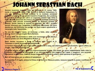 JOHANN SEBASTIAN BACH Sommo musicista tedesco, nato ed Eisenach il 21 marzo 1685, morto a Lipsia il 28 luglio 1750. Quella di Giovanni Sebastiano fu una vita semplice; ciò che conobbe fu la modesta esistenza familiare e la fama per la grande maestria d’organista. Da Luneburg si recava ad Amburgo per udirvi un organista celebre. Egli, finito il liceo, dovette procurarsi da vivere e accettare le modeste funzioni di violinista nella piccola orchestra tenuta da Giovanni Ernesto di Wiemar, finchè ottenne la nomina di organista. Nel 1717, avrebbe dovuto misurarsi con l’organista e cembalista Marchand, che poco desideroso del confronto era partito; ma Bach suonò ugualmente e meravigliò tutta l’assemblea. Da uno dei viaggi a Lipsia, ad Amburgo, a Halte, ebbe un triste ritorno: trovò morta la moglie Maria Barbara. A causa della vita domestica e delle cure necessarie ai figli, Bach si risposò presto con Anna Magdalena Wulken. Bach mentre occupava il posto di cantore nella scuola di S. Tommaso a Lipsia, lavorava incessantemente. Le riunioni musicali più care erano quelle che teneva in casa, con intorno le voci e gli strumenti, i buoni allievi, la moglie, i figli; tutti musicisti nati. La salute sempre perfetta, gli si era improvvisamente scossa. Già miope, un grave indebolimento della vista lo costrinse a sottoporsi all’operazione di un chirurgo inglese che passava per Lipsia, e peggiorò; una seconda operazione lo rese cieco. Qualche tempo dopo, ricominciando a vedere, ebbe speranza di guarigione. Morì all’improvviso per un attacco di apoplessia. Fu seppellito il 31 luglio, presso la Chiesa di S.Giovanni. Nessuna pietra, nessuna epigrafe fu posta a certificare il sepolcro. Ritorna a Pagina 2 Vai al successivo 