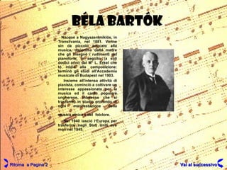 BÉLA   BARTÓK Nacque a Nagyszentmiklós, in Transilvania, nel 1881. Venne sin da piccolo educato alla musica, dapprima dalla madre che gli insegnò i rudimenti del pianoforte, in seguito (a soli dodici anni) dal M° L. Erkel che lo iniziò alla composizione: terminò gli studi all'Accademia musicale di Budapest nel 1903. Insieme all'intensa attività di pianista, cominciò a coltivare un interesse appassionato per la musica ed il canto popolare ungherese, interesse che si trasformò in studio profondo di ogni manifestazione della musica etnica e del   folclore. Nel 1940 lasciò l‘Europa per trasferirsi negli Stati Uniti ove morì nel 1945. Ritorna  a Pagina 2 Vai al successivo 