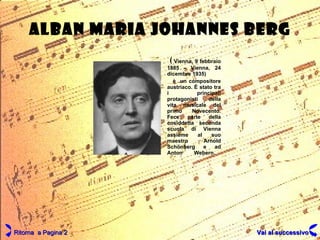 ALBAN MARIA JOHANNES BERG ( Vienna, 9 febbraio 1885 - Vienna, 24 dicembre 1935)  è  un compositore austriaco. È stato tra i principali protagonisti della vita musicale del primo Novecento. Fece parte della cosiddetta seconda scuola di Vienna assieme al suo maestro Arnold Sch önberg  e ad Anton  Webern.  Ritorna  a Pagina 2 Vai al successivo 