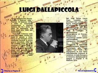 LUIGI DALLAPICCOLA Luigi Dallapiccola (Pisino  d'Istria, 3 febbraio 1904 - Firenze, 19 febbraio 1975), è stato un importante compositore e pianista italiano. Fu tra i primi in Italia ad approdare, sul finire degli anni 1930, alla dodecafonia.  Trascorse l'infanzia nella sua città natale, mentre più tardi si spostò a Graz, dove la sua famiglia venne confinata durante la prima guerra mondiale. Alla fine del conflitto iniziò gli studi musicali a Trieste sotto la guida di Alice Andrich Florio e Antonio Illersberg. Dopo aver conseguito la licenza liceale, nel 1922 si trasferisce a Firenze dove completa gli studi pianistici.  Nel 1938 sposa Laura Coen Luzzatto, che diventerà ben presto una figura indispensabile per lo sviluppo del linguaggio dallapiccoliano. Nel 1940 gli verrà offerta, per chiara fama, la cattedra di composizione al conservatorio di Firenze; Dallapiccola stesso rinuncerà a questa carica nell'immediato dopoguerra, ritornando al su impiego iniziale (insegnante di pianoforte complementare). Reagisce fermamente alle leggi razziali del 1938. Nel dopoguerra la sua fama internazionale crescerà di continuo, in tutta Europa e in America. Dallapiccola si spegne a Firenze il 19 febbraio 1975. Ritorna a Pagina 2 Vai al successivo 