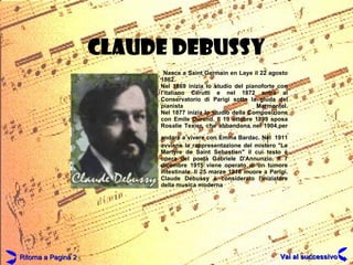 CLAUDE DEBUSSY Nasce a Saint Germain en Laye il 22 agosto 1862. Nel 1869 inizia lo studio del pianoforte con l'italiano Cerutti e nel 1872 entra al Conservatorio di Parigi sotto la giuda del pianista Marmontel. Nel 1877 inizia lo studio della Composizione con Emile Durand. Il 19 ottobre 1899 sposa Rosalie Texier, che abbandona nel 1904,per andare a vivere con Emma Bardac. Nel   1911 avviene la rappresentazione del mistero "Le Martyre de Saint Sebastien" il cui testo è opera del poeta Gabriele D'Annunzio. Il 7 dicembre 1915 viene operato di un tumore intestinale. Il 25 marzo 1918 muore a Parigi. Claude Debussy è considerato l'iniziatore della musica moderna   Ritorna a Pagina 2 Vai al successivo 