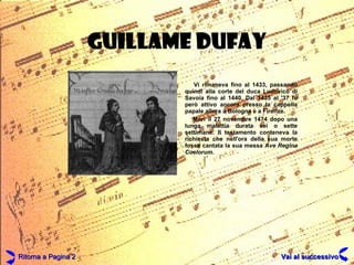 GUILLAME DUFAY Vi rimaneva fino al 1433, passando quindi alla corte del duca Ludovico di Savoia fino al 1440. Dal 1435 al '37 fu però attivo ancora presso la cappella papale allora a Bologna e a Firenze.  Morì il 27 novembre 1474 dopo una lunga malattia durata sei o sette settimane. Il testamento conteneva la richiesta che nell'ora della sua morte fosse cantata la sua messa  Ave Regina Coelorum .  Ritorna a Pagina 2 Vai al successivo 