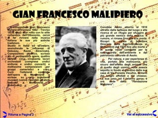 GIAN FRANCESCO MALIPIERO Il compositore Gian Francesco Malipiero (Venezia 1882 - Treviso 1973) dopo aver rotto con lo stile romantico dell'Ottocento, cercò di far rivivere nella musica italiana le sue più antiche tradizioni. Studiò in Italia ed all'estero, assimilando le influenze di Debussy, Ravel, Stravinskij. Compositore prolifico, scrisse più di ventiquattro opere, quattro balletti, circa cinquanta lavori orchestrali (comprese undici sinfonie e undici concerti) e moltissime composizioni per gruppi cameristici e coro. Curò l'edizione completa dell'opera di Monteverdi e scrisse su vari argomenti musicali (vanno ricordati gli studi dedicati a Monteverdi e Stravinskij). Conobbe Asolo attorno al 1910 attratto dalla bellezza del luogo e alla ricerca di un rifugio per sfuggire al più grande nemico della musica: il rumore, vi rimase fino alla sua morte. Ricoprì la carica di Ispettore Onorario della Soprintendenza ai Monumenti dal 1925 fino alla morte e in quella veste combatté per la salvaguardia dell'ambiente e del patrimonio culturale di Asolo. Per natura, e per esperienza di vita, portato alla malinconia, più sicuro dell'affetto degli animali che di quello degli uomini, volle essere sepolto in fondo al giardino della sua casa di Via Foresto Vecchio, lontano dai luoghi affollati e dal chiasso. La sua casa, ed il relativo parco, è ora sede della "Fondazione Malipiero". Ritorna a Pagina 2 Vai al successivo 