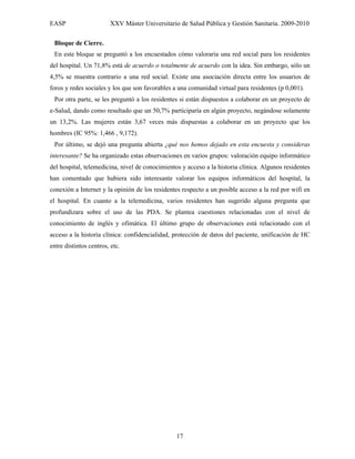 EASP                    XXV Máster Universitario de Salud Pública y Gestión Sanitaria. 2009-2010

 Bloque de Cierre.
 En este bloque se preguntó a los encuestados cómo valoraría una red social para los residentes
del hospital. Un 71,8% está de acuerdo o totalmente de acuerdo con la idea. Sin embargo, sólo un
4,5% se muestra contrario a una red social. Existe una asociación directa entre los usuarios de
foros y redes sociales y los que son favorables a una comunidad virtual para residentes (p 0,001).
 Por otra parte, se les preguntó a los residentes si están dispuestos a colaborar en un proyecto de
e-Salud, dando como resultado que un 50,7% participaría en algún proyecto, negándose solamente
un 13,2%. Las mujeres están 3,67 veces más dispuestas a colaborar en un proyecto que los
hombres (IC 95%: 1,466 , 9,172).
 Por último, se dejó una pregunta abierta ¿qué nos hemos dejado en esta encuesta y consideras
interesante? Se ha organizado estas observaciones en varios grupos: valoración equipo informático
del hospital, telemedicina, nivel de conocimientos y acceso a la historia clínica. Algunos residentes
han comentado que hubiera sido interesante valorar los equipos informáticos del hospital, la
conexión a Internet y la opinión de los residentes respecto a un posible acceso a la red por wifi en
el hospital. En cuanto a la telemedicina, varios residentes han sugerido alguna pregunta que
profundizara sobre el uso de las PDA. Se plantea cuestiones relacionadas con el nivel de
conocimiento de inglés y ofimática. El último grupo de observaciones está relacionado con el
acceso a la historia clínica: confidencialidad, protección de datos del paciente, unificación de HC
entre distintos centros, etc.




                                                 17
 