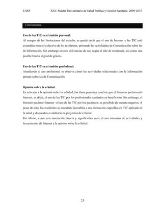 EASP                   XXV Máster Universitario de Salud Pública y Gestión Sanitaria. 2009-2010



 Conclusiones.


Uso de las TIC en el ámbito personal.
Al margen de las limitaciones del estudio, se puede decir que el uso de Internet y las TIC está
extendido entre el colectivo de los residentes, primando las actividades de Comunicación sobre las
de Información. Sin embargo existen diferencias de uso según el año de residencia, así como una
posible brecha digital de género.


Uso de las TIC en el ámbito profesional.
Atendiendo al uso profesional se observa cómo las actividades relacionadas con la Información
priman sobre las de Comunicación.


Opinión sobre la e-Salud.
En relación a la opinión sobre la e-Salud, los datos permiten concluir que el binomio profesional-
Internet, es decir, el uso de las TIC por los profesionales sanitarios es beneficioso. Sin embargo, el
binomio paciente-Internet –el uso de las TIC por los pacientes- es percibido de manera negativa. A
pesar de esto, los residentes se muestran favorables a una formación específica en TIC aplicada en
la salud y dispuestos a colaborar en proyectos de e-Salud.
Por último, existe una asociación directa y significativa entre el uso intensivo de actividades y
herramientas de Internet y la opinión sobre la e-Salud.




                                                 25
 